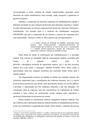 circunstanciadas à esfera imediata da relação capital-trabalho ignorando outras
dimensões do sujeito trabalhador(a) como moradia, saúde, transporte e igualmente às
questões de gênero.
Ademais, a composição de diferentes segmentos de trabalhadoras(es) ligadas a
diferentes atividades de uma categoria profissional gera demandas especificas, criando-
se então subcorporações na estrutura organizacional interna dos sindicatos, federações e
confederações. Um exemplo disso é o sindicato dos trabalhadores municipais
(SINTRAPP), que para a composição da sua diretoria a maioria dos segmentos deve
estar representada. Thomaz Jr. (2002, p. 242) evidencia que tal fragmentação é:
(...) a síntese extrema da alienação do trabalho, consumada nesse
patamar num (re)fracionamento corporativo/profissional de
multiatividades que inviabiliza, na maioria dos casos, a representação
e o trabalho político-organizativo integral das corporações, com
repercussões internas e externas às entidades da base.
Outra forma de limitar as mobilizações das trabalhadoras(es) é a unicidade
sindical. Esta consiste no monopólio legal da representação sindical, concedida pelo
Estado, ao sindicato oficial, além de
delimitar a abrangência territorial da organização sindical, isto é, sua base territorial
sindical tem como limite o município2
(BOITO JÚNIOR, 1991). Deste modo, a
representação única por categoria econômica por município impõe limites para a
atuação sindical.
Tais fragmentações políticas do trabalho no âmbito das entidades sindicais são
referências importantes para o entendimento dos sindicatos docentes. Isto é, o sujeito
social professor/professora, que muitas vezes desempenha funções em escolas públicas
e privadas, é representado por três sindicatos diferentes e que não dialogam. Tal
constatação, além de expressar uma das características do sindicalismo de Estado,
prejudica a ação coletiva do professorado, porque pautam ações específicas e
geralmente distanciadas de uma pauta em comum.
Temos também as contribuições sindicais obrigatórias (imposto sindical). Este
não colabora com a representatividade do sindicato perante as trabalhadoras(es) da base,
já que sua contribuição é assegurada pelo Estado. Neste sentido, o sindicato não precisa
2
Artigo 8º, inciso II da Constituição Federal: “é vedada a criação de mais de uma organização sindical,
em qualquer grau, representativa de categoria profissional ou econômica, na mesma base territorial que
será definida pelos trabalhadores ou empregadores interessados não podendo ser inferior à área de um
município” (BRASIL, 1988:21).
 