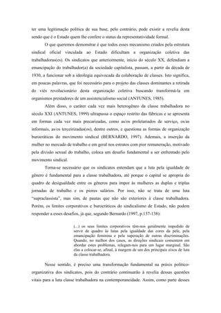 ter uma legitimação política de sua base, pelo contrário, pode existir a revelia desta
sendo que é o Estado quem lhe confere o status da representatividade formal.
O que queremos demonstrar é que todos esses mecanismo criados pela estrutura
sindical oficial vinculada ao Estado dificultam a organização coletiva das
trabalhadoras(es). Os sindicatos que anteriormente, início do século XX, defendiam a
emancipação do trabalhador(a) da sociedade capitalista, passam, a partir da década de
1930, a funcionar sob a ideologia equivocada da colaboração de classes. Isto significa,
em poucas palavras, que foi necessário para o projeto das classes dominantes a retirada
do viés revolucionário desta organização coletiva buscando transformá-la em
organismos prestadores de um assistencialismo social (ANTUNES, 1985).
Além disso, o caráter cada vez mais heterogêneo da classe trabalhadora no
século XXI (ANTUNES, 1999) ultrapassa o espaço restrito das fábricas e se apresenta
em formas cada vez mais precarizadas, como as/os proletariados de serviço, os/as
informais, as/os terceirizadas(os), dentre outros, e questiona as formas de organização
burocráticas do movimento sindical (BERNARDO, 1997). Ademais, a inserção da
mulher no mercado de trabalho e em geral nos estratos com pior remuneração, motivado
pela divisão sexual do trabalho, coloca um desafio fundamental a ser enfrentado pelo
movimento sindical.
Torna-se necessário que os sindicatos entendam que a luta pela igualdade de
gênero é fundamental para a classe trabalhadora, até porque o capital se apropria do
quadro de desigualdade entre os gêneros para impor às mulheres as duplas e triplas
jornadas de trabalho e os piores salários. Por isso, não se trata de uma luta
“supraclassista”, mas sim, de pautas que não são exteriores à classe trabalhadora.
Porém, os limites corporativos e burocráticos do sindicalismo de Estado, não podem
responder a esses desafios, já que, segundo Bernardo (1997, p.137-138):
(...) os seus limites corporativos têm-nos geralmente impedido de
servir de quadro às lutas pela igualdade das cores da pele, pela
emancipação feminina e pela superação de outras discriminações.
Quando, no melhor dos casos, as direções sindicais consentem em
abordar estes problemas, relegam-nos para um lugar marginal. São
elas a colocar-se, afinal, à margem de um dos principais eixos de luta
da classe trabalhadora.
Nesse sentido, é preciso uma transformação fundamental na práxis político-
organizativa dos sindicatos, pois do contrário continuarão à revelia dessas questões
vitais para a luta classe trabalhadora na contemporaneidade. Assim, como parte desses
 