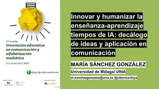 Innovar y humanizar la
enseñanza-aprendizaje
tiempos de IA: decálogo
de ideas y aplicación en
comunicación
MARÍA SÁNCHEZ GONZÁLEZ
Universidad de Málaga/ UNIA
m.sanchezgonzalez@uma.es @cibermarikiya
 