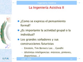 La Ingeniería Asistiva II ¿Como se expresa el pensamiento formal? ¿Es importante la actividad grupal o la individual? Los grandes soñadores y sus construcciones futuristas Einstein, Tim Berners Lee… Gandhi (distintas inteligencias: músicos, pintores, deportistas…) 