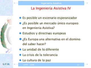 La Ingeniería Asistiva IV Es posible un escenario esperanzador ¿Es posible un mercado único europeo en Ingenieria Asistiva? Estudios y directivas europeas ¿ Es Europa una alternativa en el domino del saber hacer? La unidad de lo diferente La crisis de la tolerancia  La cultura de la paz 