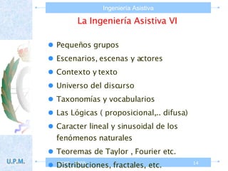 La Ingeniería Asistiva VI Pequeños grupos Escenarios, escenas y actores Contexto y texto Universo del discurso Taxonomías y vocabularios Las Lógicas ( proposicional,.. difusa)  Caracter lineal y sinusoidal de los fenómenos naturales  Teoremas de Taylor , Fourier etc. Distribuciones, fractales, etc. 