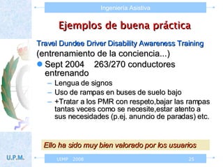 Ejemplos de buena práctica Travel Dundee Driver Disability Awareness Training (entrenamiento de la conciencia...) Sept 2004  263/270 conductores entrenando  Lengua de signos  Uso de rampas en buses de suelo bajo +Tratar a los PMR con respeto,bajar las rampas tantas veces como se necesite,estar atento a sus necesidades (p.ej. anuncio de paradas) etc. Ello ha sido muy bien valorado por los usuarios 