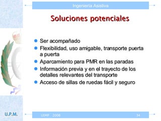 Soluciones potenciales Ser acompañado Flexibilidad, uso amigable, transporte puerta a puerta Aparcamiento para PMR en las paradas Información previa y en el trayecto de los detalles relevantes del transporte Acceso de sillas de ruedas fácil y seguro 
