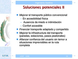 Soluciones potenciales II Mejorar  el transporte público convencional En accesibilidad física Ausencia de miedo e intimidación Confort accesible Financiar  transporte adaptado y compartido Mejorar  la infrastructura del transporte (paradas, estaciones, pasos peatonales) Afianzar  confianza del usuario sin temor a situaciones imprevisibles en la ruta completa 
