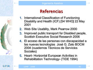 Referencias   International Classification of Functioning Disability and Health (ICF) [54 WHO] 22 May 2001 Web Site Usability, Mark Pearrow 2000 Improved public transport for Disabled people, Scottish Executive Social Research 2006 El acceso de las personas con discapacidad a las nuevas tecnologías  José G. Zato BOCM  2004 (cuadernos Técnicos de Servicios Sociales) Heart- Horizontal European Activities in Rehabilitation Technology- (TIDE 1994) 