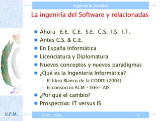 La ingeniría del Software y relacionadas Ahora  E.E.  C.E.  S.E.  C.S.  I.S.  I.T. Antes C.S. & C.E. En España Informática  Licenciatura y Diplomatura Nuevos conceptos y nuevos paradigmas ¿Qué es la Ingeniería Informática? El libro Blanco de la CODDI (2004) El consorcio ACM - IEEE- AIS ¿Por qué el cambio? Prospectiva: IT versus IS 