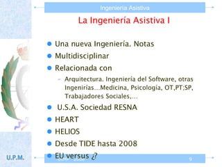La Ingeniería Asistiva I Una nueva Ingeniería. Notas Multidisciplinar Relacionada con  Arquitectura. Ingeniería del Software, otras Ingenirías…Medicina, Psicología, OT,PT;SP, Trabajadores Sociales,… U.S.A. Sociedad RESNA HEART HELIOS Desde TIDE hasta 2008 EU versus ¿? 