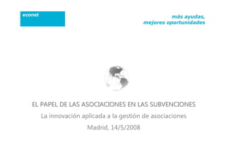 EL PAPEL DE LAS ASOCIACIONES EN LAS SUBVENCIONES
  La innovación aplicada a la gestión de asociaciones
                  Madrid, 14/5/2008