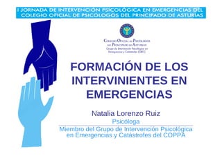 FORMACIÓN DE LOS 
INTERVINIENTES EN 
EMERGENCIAS 
Natalia Lorenzo Ruiz 
Psicóloga 
Miembro del Grupo de Intervención Psicológica 
en Emergencias y Catástrofes del COPPA 
 