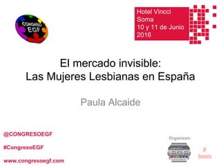El mercado invisible:
Las Mujeres Lesbianas en España
Paula Alcaide
Organizan:
@CONGRESOEGF
#CongresoEGF
www.congresoegf.com
Hotel Vincci
Soma
10 y 11 de Junio
2016
 