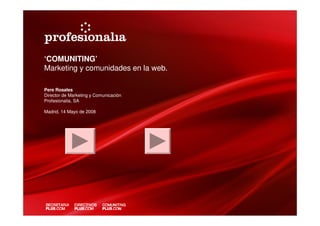‘COMUNITING’
Marketing y comunidades en la web.

Pere Rosales
Director de Marketing y Comunicación
Profesionalia, SA

Madrid, 14 Mayo de 2008