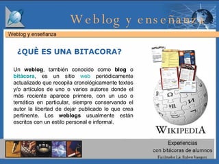 ¿QUÈ ES UNA BITACORA?  Weblog y enseñanza  Un  weblog , también conocido como  blog  o  bitácora , es un sitio  web  periódicamente actualizado que recopila cronológicamente textos y/o artículos de uno o varios autores donde el más reciente aparece primero, con un uso o temática en particular, siempre conservando el autor la libertad de dejar publicado lo que crea pertinente. Los  weblogs  usualmente están escritos con un estilo personal e informal. 