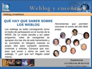 Los weblogs se están consagrando como el medio de participación en el mundo de la WWW. De un modo sencillo y sin saber programar, miles de navegantes se apropian día tras día de esta herramienta y se convierten en bloqqers creando su propio sitio para compartir opiniones, vivencias y noticias. Conozca qué son, para qué sirven y cómo se usan los weblogs. Y ¿por qué no? Hágalo usted mismo. QUÈ HAY QUE SABER SOBRE LOS WEBLOG Herramientas que permiten concretar el sueño del sitio Web propio   Weblog y enseñanza  