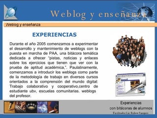 Durante el año 2005 comenzamos a experimentar el desarrollo y mantenimiento de weblogs con la puesta en marcha de PAA, una bitácora temática dedicada a ofrecer “pistas, noticias y enlaces sobre los ejercicios que tienen que ver con la prueba de aptitud académica,”. Paulatinamente, comenzamos a introducir los weblogs como parte de la metodología de trabajo en diversos cursos orientados a la comprensión del mundo digital: Trabajo colaborativo y cooperativo,centro de estudiante ubv, escuelas comunitarias. weblogs  del profesor.  EXPERIENCIAS Weblog y enseñanza  