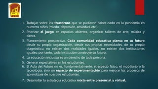 1. Trabajar sobre los trastornos que se pudieron haber dado en la pandemia en
nuestros niños (miedo, depresión, ansiedad, etc.).
2. Priorizar el juego en espacios abiertos, organizar talleres de arte, música y
danza.
3. Planeamiento prospectivo. Cada comunidad educativa piensa en su futuro
desde su propia organización, desde sus propias necesidades, de su propio
diagnóstico, no existen dos realidades iguales, no existen dos instituciones
iguales; por tanto, cada institución construye su futuro.
4. La educación inclusiva es un derecho de toda persona.
5. Generar expectativas en los estudiantes.
6. El Aula del Futuro no es, fundamentalmente, el espacio físico, el mobiliario o la
tecnología, sino un espacio de experimentación para mejorar los procesos de
aprendizaje de nuestros estudiantes.
7. Desarrollar la estrategia educativa mixta entre presencial y virtual.
 