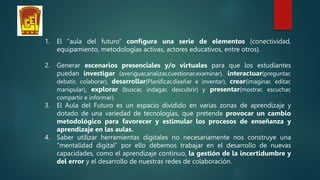 1. El “aula del futuro” configura una serie de elementos (conectividad,
equipamiento, metodologías activas, actores educativos, entre otros).
2. Generar escenarios presenciales y/o virtuales para que los estudiantes
puedan investigar (averiguar,analizar,cuestionar,examinar), interactuar(preguntar,
debatir, colaborar), desarrollar(Planificar,diseñar e inventar), crear(imaginar, editar,
manipular), explorar (buscar, indagar, descubrir) y presentar(mostrar, escuchar,
compartir e informar).
3. El Aula del Futuro es un espacio dividido en varias zonas de aprendizaje y
dotado de una variedad de tecnologías, que pretende provocar un cambio
metodológico para favorecer y estimular los procesos de enseñanza y
aprendizaje en las aulas.
4. Saber utilizar herramientas digitales no necesariamente nos construye una
“mentalidad digital” por ello debemos trabajar en el desarrollo de nuevas
capacidades, como el aprendizaje continuo, la gestión de la incertidumbre y
del error y el desarrollo de nuestras redes de colaboración.
 