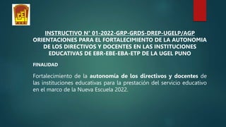 INSTRUCTIVO N° 01-2022-GRP-GRDS-DREP-UGELP/AGP
ORIENTACIONES PARA EL FORTALECIMIENTO DE LA AUTONOMIA
DE LOS DIRECTIVOS Y DOCENTES EN LAS INSTITUCIONES
EDUCATIVAS DE EBR-EBE-EBA-ETP DE LA UGEL PUNO
FINALIDAD
Fortalecimiento de la autonomía de los directivos y docentes de
las instituciones educativas para la prestación del servicio educativo
en el marco de la Nueva Escuela 2022.
 