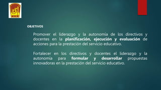 OBJETIVOS
Promover el liderazgo y la autonomía de los directivos y
docentes en la planificación, ejecución y evaluación de
acciones para la prestación del servicio educativo.
Fortalecer en los directivos y docentes el liderazgo y la
autonomía para formular y desarrollar propuestas
innovadoras en la prestación del servicio educativo.
 