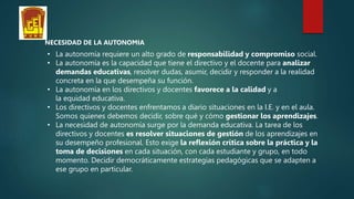 NECESIDAD DE LA AUTONOMIA
• La autonomía requiere un alto grado de responsabilidad y compromiso social.
• La autonomía es la capacidad que tiene el directivo y el docente para analizar
demandas educativas, resolver dudas, asumir, decidir y responder a la realidad
concreta en la que desempeña su función.
• La autonomía en los directivos y docentes favorece a la calidad y a
la equidad educativa.
• Los directivos y docentes enfrentamos a diario situaciones en la I.E. y en el aula.
Somos quienes debemos decidir, sobre qué y cómo gestionar los aprendizajes.
• La necesidad de autonomía surge por la demanda educativa. La tarea de los
directivos y docentes es resolver situaciones de gestión de los aprendizajes en
su desempeño profesional. Esto exige la reflexión crítica sobre la práctica y la
toma de decisiones en cada situación, con cada estudiante y grupo, en todo
momento. Decidir democráticamente estrategias pedagógicas que se adapten a
ese grupo en particular.
 