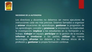 NECESIDAD DE LA AUTONOMIA
Los directivos y docentes no debemos ser meros ejecutores de
instrucciones cada vez más precisas. Estamos llamados a organizar
y animar situaciones de aprendizajes, gestionar la progresión de
los aprendizajes; concebir y promover la innovación, la creatividad,
la investigación; implicar a los estudiantes en su formación y su
trabajo, trabajar en equipo, participar en la gestión de la escuela,
informar e involucrar a los padres, utilizar las nuevas
tecnologías, afrontar los deberes y los dilemas éticos de la
profesión y, gestionar la propia formación continua.
 