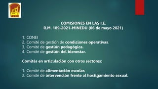 COMISIONES EN LAS I.E.
R.M. 189-2021-MINEDU (06 de mayo 2021)
1. CONEI
2. Comité de gestión de condiciones operativas.
3. Comité de gestión pedagógica.
4. Comité de gestión del bienestar.
Comités en articulación con otros sectores:
1. Comité de alimentación escolar.
2. Comité de intervención frente al hostigamiento sexual.
 