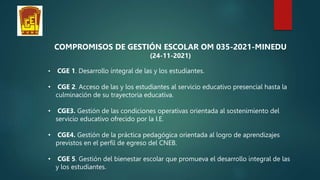 COMPROMISOS DE GESTIÓN ESCOLAR OM 035-2021-MINEDU
(24-11-2021)
• CGE 1. Desarrollo integral de las y los estudiantes.
• CGE 2. Acceso de las y los estudiantes al servicio educativo presencial hasta la
culminación de su trayectoria educativa.
• CGE3. Gestión de las condiciones operativas orientada al sostenimiento del
servicio educativo ofrecido por la I.E.
• CGE4. Gestión de la práctica pedagógica orientada al logro de aprendizajes
previstos en el perfil de egreso del CNEB.
• CGE 5. Gestión del bienestar escolar que promueva el desarrollo integral de las
y los estudiantes.
 