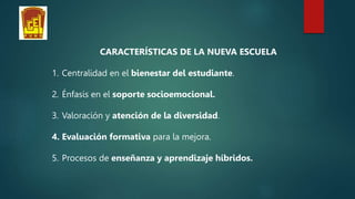 CARACTERÍSTICAS DE LA NUEVA ESCUELA
1. Centralidad en el bienestar del estudiante.
2. Énfasis en el soporte socioemocional.
3. Valoración y atención de la diversidad.
4. Evaluación formativa para la mejora.
5. Procesos de enseñanza y aprendizaje híbridos.
 