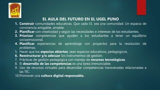 EL AULA DEL FUTURO EN EL UGEL PUNO
1. Construir comunidades educativas. Que cada I.E. sea una comunidad. Un espacio de
convivencia amigable, amable.
2. Planificar con creatividad y según las necesidades e intereses de los estudiantes.
3. Priorizar competencias que ayuden a los estudiantes a tener un equilibrio
socioemocional.
4. Planificar experiencias de aprendizaje con proyectos para la resolución de
problemas.
5. Hacer que los espacios abiertos, sean espacios educativos, pedagógicos.
6. Reestructurar y/o adecuar los instrumentos de gestión.
7. Prácticas de gestión pedagógica con manejo de recursos tecnológicos.
8. El desarrollo de las competencias es una tarea irrenunciable.
9. Uso de recursos virtuales para desarrollar competencias transversales relacionadas a
las TIC.
10.Promover una cultura digital responsable.
 
