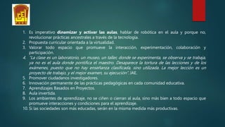 1. Es imperativo dinamizar y activar las aulas, hablar de robótica en el aula y porque no,
revolucionar prácticas ancestrales a través de la tecnología.
2. Propuesta curricular orientada a la virtualidad.
3. Valorar todo espacio que promueve la interacción, experimentación, colaboración y
participación.
4. “La clase es un laboratorio, un museo, un taller, donde se experimenta, se observa y se trabaja,
ya no es el aula donde pontifica el maestro. Desaparece la tortura de las lecciones y de los
exámenes, puesto que no hay enseñanza clasificada, sino utilizada. La mejor lección es un
proyecto de trabajo, y el mejor examen, su ejecución”. JAE.
5. Promover ciudadanos investigadores.
6. Innovación permanente de las prácticas pedagógicas en cada comunidad educativa.
7. Aprendizajes Basados en Proyectos.
8. Aula invertida.
9. Los ambientes de aprendizaje, no se ciñen o cierran al aula, sino más bien a todo espacio que
promueve interacciones y condiciones para el aprendizaje.
10. Si las sociedades son más educadas, serán en la misma medida más productivas.
 