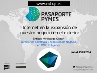 Internet en la expansión de
nuestro negocio en el exterior
Enrique Miralda de Ciarán
Director de estrategia y desarrollo de Negocio
en ROI UP Agency
www.roi-up.es
Madrid, 25.03.2014
 