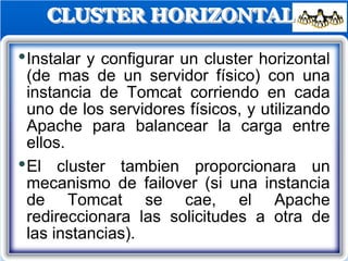 CLUSTER HORIZONTAL
•Instalar y configurar un cluster horizontal
(de mas de un servidor físico) con una
instancia de Tomcat corriendo en cada
uno de los servidores físicos, y utilizando
Apache para balancear la carga entre
ellos.
•El cluster tambien proporcionara un
mecanismo de failover (si una instancia
de Tomcat se cae, el Apache
redireccionara las solicitudes a otra de
las instancias).
 