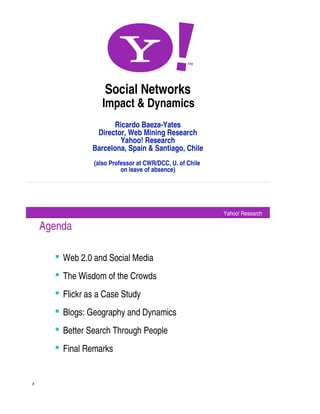 Social Networks
                   Impact  Dynamics
                      Ricardo Baeza-Yates
                 Director, Web Mining Research
                        Yahoo! Research
                Barcelona, Spain  Santiago, Chile
                (also Professor at CWR/DCC, U. of Chile
                          on leave of absence)




                                                          Yahoo! Research

    Agenda

       Web 2.0 and Social Media
       The Wisdom of the Crowds
       Flickr as a Case Study
       Blogs: Geography and Dynamics
       Better Search Through People
       Final Remarks


2
 