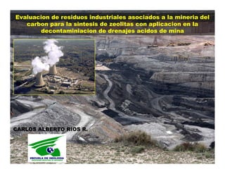 Evaluacion de residuos industriales asociados a la mineria del
   carbon para la sintesis de zeolitas con aplicacion en la
       decontaminiacion de drenajes acidos de mina




CARLOS ALBERTO RIOS R.
 