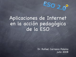 Aplicaciones de Internet
en la acción pedagógica
        de la ESO


           Dr. Rafael Carrasco Polaino
                            julio 2008
 