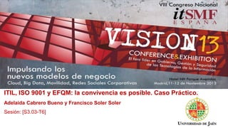 ITIL, ISO 9001 y EFQM: la convivencia es posible. Caso Práctico.
Adelaida Cabrero Bueno y Francisco Soler Soler
Sesión: [S3.03-T6]
 