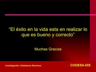 “ El éxito en la vida esta en realizar lo que es bueno y correcto” Muchas Gracias Investigación: Aisladores Sísmicos   COGESA-DIS 
