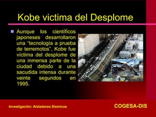 Kobe victima del Desplome Aunque los científicos japoneses desarrollaron una “tecnología a prueba de terremotos”, Kobe fue víctima del desplome de una inmensa parte de la ciudad debido a una sacudida intensa durante veinte segundos en 1995.  Investigación: Aisladores Sísmicos   COGESA-DIS 