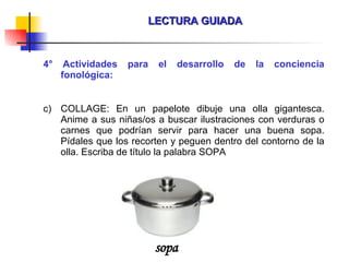 LECTURA GUIADA 4° Actividades para el desarrollo de la conciencia fonológica: COLLAGE: En un papelote dibuje una olla gigantesca. Anime a sus niñas/os a buscar ilustraciones con verduras o carnes que podrían servir para hacer una buena sopa. Pídales que los recorten y peguen dentro del contorno de la olla. Escriba de título la palabra SOPA sopa 