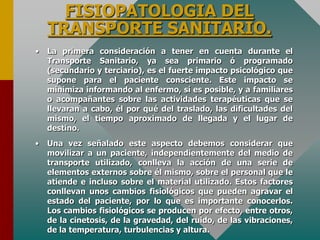 FISIOPATOLOGIA DEL
TRANSPORTE SANITARIO.
• La primera consideración a tener en cuenta durante el
Transporte Sanitario, ya sea primario ó programado
(secundario y terciario), es el fuerte impacto psicológico que
supone para el paciente consciente. Este impacto se
minimiza informando al enfermo, sí es posible, y a familiares
o acompañantes sobre las actividades terapéuticas que se
llevaran a cabo, él por qué del traslado, las dificultades del
mismo, el tiempo aproximado de llegada y el lugar de
destino.
• Una vez señalado este aspecto debemos considerar que
movilizar a un paciente, independientemente del medio de
transporte utilizado, conlleva la acción de una serie de
elementos externos sobre él mismo, sobre el personal que le
atiende e incluso sobre el material utilizado. Estos factores
conllevan unos cambios fisiológicos que pueden agravar el
estado del paciente, por lo que es importante conocerlos.
Los cambios fisiológicos se producen por efecto, entre otros,
de la cinetosis, de la gravedad, del ruido, de las vibraciones,
de la temperatura, turbulencias y altura.
 