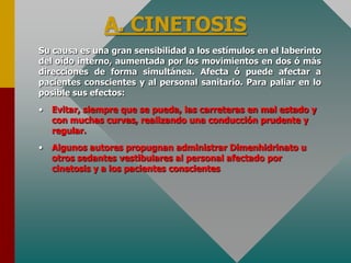 A. CINETOSIS
Su causa es una gran sensibilidad a los estímulos en el laberinto
del oído interno, aumentada por los movimientos en dos ó más
direcciones de forma simultánea. Afecta ó puede afectar a
pacientes conscientes y al personal sanitario. Para paliar en lo
posible sus efectos:
• Evitar, siempre que se pueda, las carreteras en mal estado y
con muchas curvas, realizando una conducción prudente y
regular.
• Algunos autores propugnan administrar Dimenhidrinato u
otros sedantes vestibulares al personal afectado por
cinetosis y a los pacientes conscientes
 