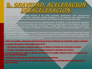 B. GRAVEDAD. ACELERACION
DESACELERACION.
• Los cambios de velocidad durante el TS, tanto aumentos (aceleración) como disminuciones
(desaceleración) de la misma, ocasionan cambios fisiológicos en el organismo que determinan una
respuesta, consistente en el desarrollo de fuerzas de inercia proporcionales a la masa del cuerpo.
• Las aceleraciones-desaceleraciones provocan desplazamientos de líquidos y masas dentro del organismo.
Estos desplazamientos son captados por receptores orgánicos (propioceptivos, baroreceptores, receptores
del laberinto,...) provocando respuestas que pueden ir desde alteraciones en la presión intracraneal,
descenso en la tensión arterial y aumento en la frecuencia cardiaca, hasta malestar general y cuadros
vagales.
• La importancia de estos efectos dependerá del sentido de la aceleración; longitudinal (cefalocaudal), lateral
ó transversal, ó antero-posterior. En el TS terrestre la aceleración longitudinal es la de mayor significación;
siendo de mayor importancia las aceleraciones transversales ó antero-posterior en el TS en helicóptero. Por
todo lo anterior tendremos en cuenta lo siguiente:
• Evitar en lo posible, aceleraciones-desaceleraciones bruscas realizando una conducción regular y prudente.
• La posición del paciente variará según el tipo de TS:
o TS terrestre. Paciente en decúbito-supino con la cabeza en el sentido de la dirección de marcha.
o TS aéreo. En posición transversal ó en el sentido contrario a la dirección de la marcha.
• Correcto anclaje de la camilla al vehículo y del paciente en la camilla, utilizando incluso el colchón de vacío
para su perfecta inmovilización.
• Utilización de cinturones de seguridad por el personal acompañante.
• Correcta fijación y protección del material y utilización de bombas de infusión para la administración de
drogas vasoactivas.
 
