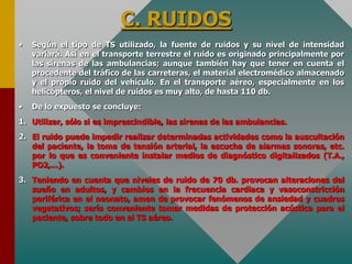 C. RUIDOS
• Según el tipo de TS utilizado, la fuente de ruidos y su nivel de intensidad
variará. Así en el transporte terrestre el ruido es originado principalmente por
las sirenas de las ambulancias; aunque también hay que tener en cuenta el
procedente del tráfico de las carreteras, el material electromédico almacenado
y el propio ruido del vehículo. En el transporte aéreo, especialmente en los
helicópteros, el nivel de ruidos es muy alto, de hasta 110 db.
• De lo expuesto se concluye:
1. Utilizar, sólo si es imprescindible, las sirenas de las ambulancias.
2. El ruido puede impedir realizar determinadas actividades como la auscultación
del paciente, la toma de tensión arterial, la escucha de alarmas sonoras, etc.
por lo que es conveniente instalar medios de diagnóstico digitalizados (T.A.,
PO2,...).
3. Teniendo en cuenta que niveles de ruido de 70 db. provocan alteraciones del
sueño en adultos, y cambios en la frecuencia cardiaca y vasoconstricción
periférica en el neonato, amen de provocar fenómenos de ansiedad y cuadros
vegetativos; sería conveniente tomar medidas de protección acústica para el
paciente, sobre todo en el TS aéreo.
 