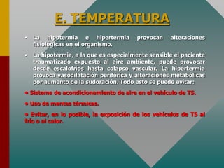 E. TEMPERATURA
• La hipotermia e hipertermia provocan alteraciones
fisiológicas en el organismo.
• La hipotermia, a la que es especialmente sensible el paciente
traumatizado expuesto al aire ambiente, puede provocar
desde escalofríos hasta colapso vascular. La hipertermia
provoca vasodilatación periférica y alteraciones metabólicas
por aumento de la sudoración. Todo esto se puede evitar:
• Sistema de acondicionamiento de aire en el vehículo de TS.
• Uso de mantas térmicas.
• Evitar, en lo posible, la exposición de los vehículos de TS al
frío o al calor.
 