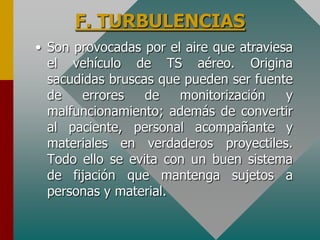 F. TURBULENCIAS
• Son provocadas por el aire que atraviesa
el vehículo de TS aéreo. Origina
sacudidas bruscas que pueden ser fuente
de errores de monitorización y
malfuncionamiento; además de convertir
al paciente, personal acompañante y
materiales en verdaderos proyectiles.
Todo ello se evita con un buen sistema
de fijación que mantenga sujetos a
personas y material.
 