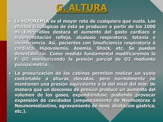 G. ALTURA
• La HIPOXEMIA es el mayor reto de cualquiera que vuela. Los
efectos fisiológicos de ésta se producen a partir de los 1000
m. Entre ellos destaca el aumento del gasto cardiaco e
hiperventilación refleja, alcalosis respiratoria, tetania e
inconsciencia. Así, pacientes con Insuficiencia respiratoria ó
cardiaca, Hipovolemia, Anemia, Shock, etc. Se pueden
desestabilizar. Como medida fundamental modificaremos la
Fi O2 monitorizando la presión parcial de O2 mediante
pulsioximetría.
• La presurización de las cabinas permiten realizar un vuelo
confortable a alturas elevadas, pero normalmente no
mantienen una presión equivalente a la del nivel del mar, de
manera que un descenso de presión produce un aumento del
volumen de los gases, expandiéndose, pudiendo provocar
expansión de cavidades (empeoramiento de Neumotórax ó
Neumomediastino, agravamiento de íleos, dilatación gástrica,
etc.).
 