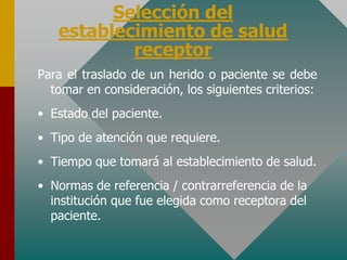 Selección del
establecimiento de salud
receptor
Para el traslado de un herido o paciente se debe
tomar en consideración, los siguientes criterios:
• Estado del paciente.
• Tipo de atención que requiere.
• Tiempo que tomará al establecimiento de salud.
• Normas de referencia / contrarreferencia de la
institución que fue elegida como receptora del
paciente.
 