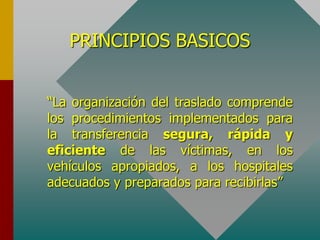 PRINCIPIOS BASICOS
“La organización del traslado comprende
los procedimientos implementados para
la transferencia segura, rápida y
eficiente de las víctimas, en los
vehículos apropiados, a los hospitales
adecuados y preparados para recibirlas”
 