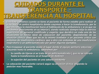 CUIDADOS DURANTE EL
TRANSPORTE -
TRANSFERENCIA AL HOSPITAL.
• Esta fase comienza cuando se tiene al paciente de forma estable para realizar el
viaje hacia el centro hospitalario donde vayamos a hacer la transferencia, por lo
que iniciamos la movilización hacia el habitáculo de la ambulancia ( si es que no
estábamos previamente en su interior), siendo realizada siempre bajo la estricta
supervisión de personal cualificado y experto, que decidirá en cada una de las
situaciones la forma ideal de colocación del paciente, dependiendo de su
situación clínica, dado que no es lo mismo trasladar a un paciente crítico con
síntomas de insuficiencia cardiaca, que a otro con síntomas de una insuficiencia
respiratoria ó un politraumatizado por poner algunos ejemplos.
• Para traspasar al paciente desde el lugar donde el equipo sanitario estuviese
actuando hasta la ambulancia, optaremos por:
– la camilla de tijeras si se trata de un politraumatizado ( que no se retirará
hasta la transferencia en el hospital de destino)
– la sujeción del paciente en una sabana resistente
• La colocación del paciente variará según su situación clínica, eligiendo la
posición mas Favorable.
 