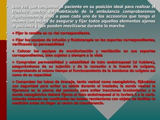 • Una vez que tengamos al paciente en su posición ideal para realizar el
traslado dentro del habitáculo de la ambulancia comprobaremos
rigurosamente, paso a paso cada uno de los accesorios que tenga el
mismo con objeto de asegurar y fijar todos aquellos elementos ajenos
al paciente y que pueden movilizarse durante la marcha:
• • Fijar la camilla en su riel correspondiente.
• • Fijar los equipos de infusión y fluidoterapia en los soportes correspondientes,
verificando su permeabilidad
• • Colocar los equipos de monitorización y ventilación en sus soportes
correspondientes, bien sujetos y siempre a la vista
• • Comprobar permeabilidad y estabilidad de tubo endotraqueal (si hubiera),
asegurándonos de su sujeción y de la conexión a la fuente de oxígeno,
comprobando al mismo tiempo el funcionamiento de la bombona de oxígeno así
como de su capacidad
• • Comprobar los tubos de drenaje, tanto vesical como nasogástrico, fijándolos
con seguridad para evitar su salida durante el traslado; la sonda vesical la
fijaremos en la pierna del paciente para evitar tracciones involuntarias y la
sonda nasogástrica deberá fijarse al tubo endotraqueal si lo tuviera ó a la nariz.
Además deberán ser sustituidas las bolsas recolectoras con objeto de facilitar la
medición antes de llegar al centro de transferencia.
 